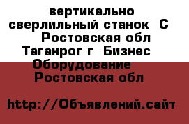 вертикально-сверлильный станок 2С132 - Ростовская обл., Таганрог г. Бизнес » Оборудование   . Ростовская обл.